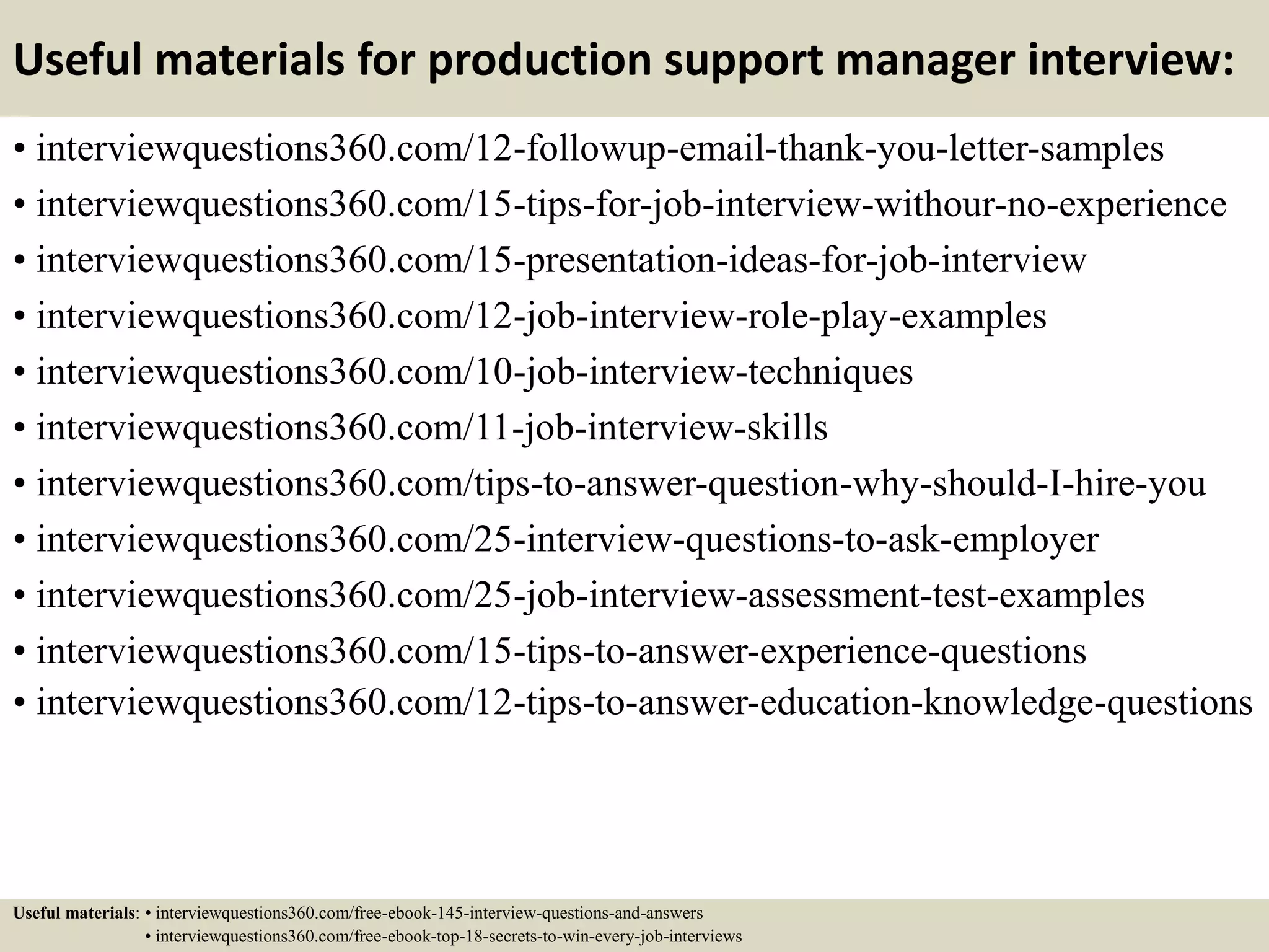 Useful materials for production support manager interview:
• interviewquestions360.com/12-followup-email-thank-you-letter-samples
• interviewquestions360.com/15-tips-for-job-interview-withour-no-experience
• interviewquestions360.com/15-presentation-ideas-for-job-interview
• interviewquestions360.com/12-job-interview-role-play-examples
• interviewquestions360.com/10-job-interview-techniques
• interviewquestions360.com/11-job-interview-skills
• interviewquestions360.com/tips-to-answer-question-why-should-I-hire-you
• interviewquestions360.com/25-interview-questions-to-ask-employer
• interviewquestions360.com/25-job-interview-assessment-test-examples
• interviewquestions360.com/15-tips-to-answer-experience-questions
• interviewquestions360.com/12-tips-to-answer-education-knowledge-questions
Useful materials: • interviewquestions360.com/free-ebook-145-interview-questions-and-answers
• interviewquestions360.com/free-ebook-top-18-secrets-to-win-every-job-interviews
 