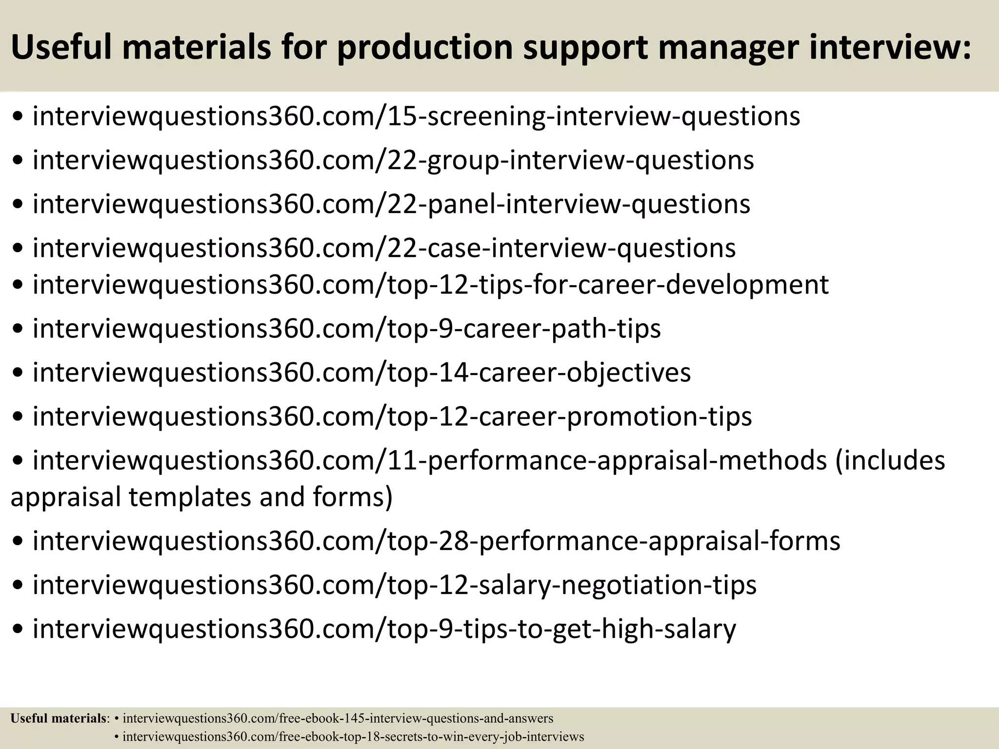 Useful materials for production support manager interview:
• interviewquestions360.com/15-screening-interview-questions
• interviewquestions360.com/22-group-interview-questions
• interviewquestions360.com/22-panel-interview-questions
• interviewquestions360.com/22-case-interview-questions
• interviewquestions360.com/top-12-tips-for-career-development
• interviewquestions360.com/top-9-career-path-tips
• interviewquestions360.com/top-14-career-objectives
• interviewquestions360.com/top-12-career-promotion-tips
• interviewquestions360.com/11-performance-appraisal-methods (includes
appraisal templates and forms)
• interviewquestions360.com/top-28-performance-appraisal-forms
• interviewquestions360.com/top-12-salary-negotiation-tips
• interviewquestions360.com/top-9-tips-to-get-high-salary
Useful materials: • interviewquestions360.com/free-ebook-145-interview-questions-and-answers
• interviewquestions360.com/free-ebook-top-18-secrets-to-win-every-job-interviews
 