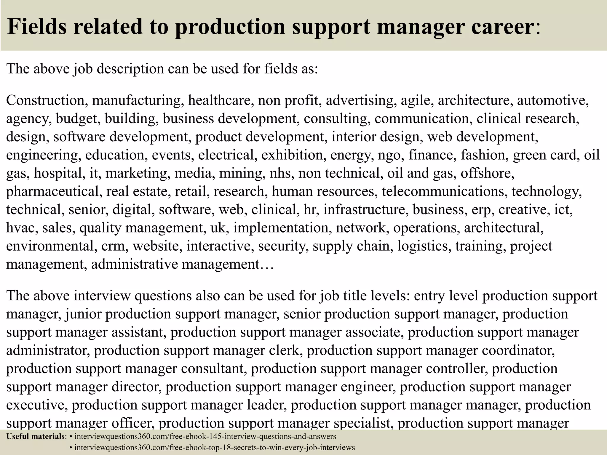 Fields related to production support manager career:
The above job description can be used for fields as:
Construction, manufacturing, healthcare, non profit, advertising, agile, architecture, automotive,
agency, budget, building, business development, consulting, communication, clinical research,
design, software development, product development, interior design, web development,
engineering, education, events, electrical, exhibition, energy, ngo, finance, fashion, green card, oil
gas, hospital, it, marketing, media, mining, nhs, non technical, oil and gas, offshore,
pharmaceutical, real estate, retail, research, human resources, telecommunications, technology,
technical, senior, digital, software, web, clinical, hr, infrastructure, business, erp, creative, ict,
hvac, sales, quality management, uk, implementation, network, operations, architectural,
environmental, crm, website, interactive, security, supply chain, logistics, training, project
management, administrative management…
The above interview questions also can be used for job title levels: entry level production support
manager, junior production support manager, senior production support manager, production
support manager assistant, production support manager associate, production support manager
administrator, production support manager clerk, production support manager coordinator,
production support manager consultant, production support manager controller, production
support manager director, production support manager engineer, production support manager
executive, production support manager leader, production support manager manager, production
support manager officer, production support manager specialist, production support manager
supervisor, VP production support manager…Useful materials: • interviewquestions360.com/free-ebook-145-interview-questions-and-answers
• interviewquestions360.com/free-ebook-top-18-secrets-to-win-every-job-interviews
 