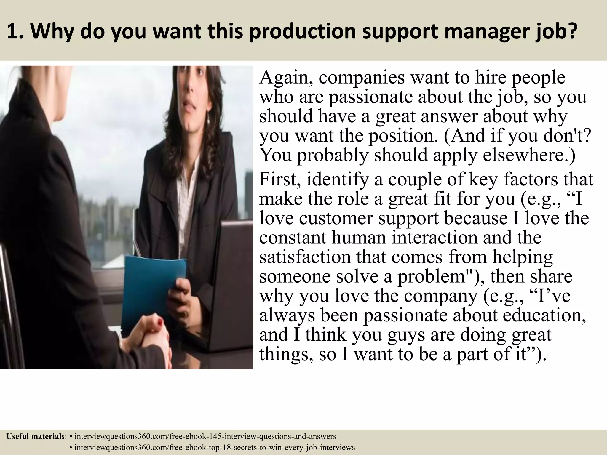 1. Why do you want this production support manager job?
Again, companies want to hire people
who are passionate about the job, so you
should have a great answer about why
you want the position. (And if you don't?
You probably should apply elsewhere.)
First, identify a couple of key factors that
make the role a great fit for you (e.g., “I
love customer support because I love the
constant human interaction and the
satisfaction that comes from helping
someone solve a problem"), then share
why you love the company (e.g., “I’ve
always been passionate about education,
and I think you guys are doing great
things, so I want to be a part of it”).
Useful materials: • interviewquestions360.com/free-ebook-145-interview-questions-and-answers
• interviewquestions360.com/free-ebook-top-18-secrets-to-win-every-job-interviews
 