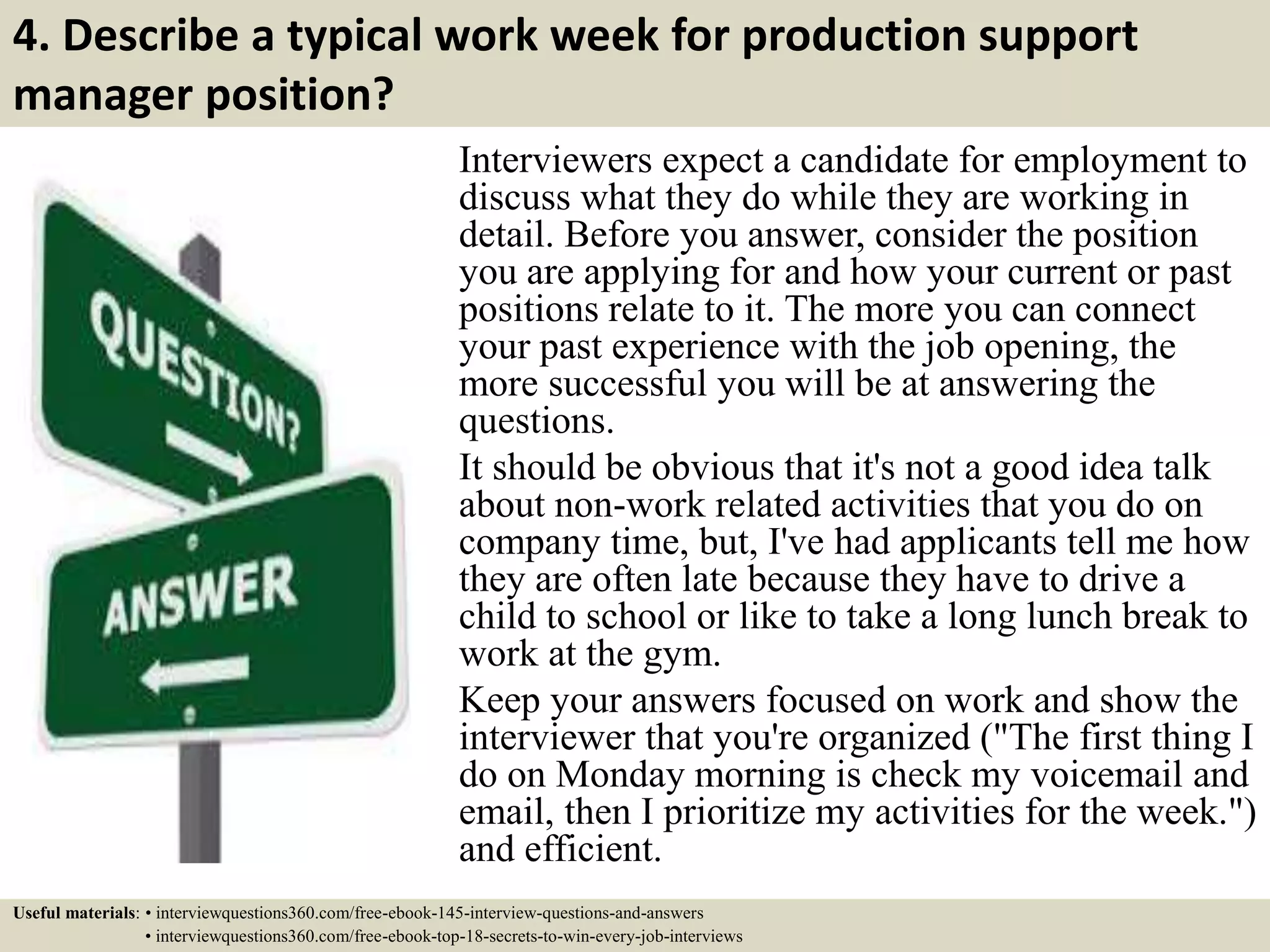 4. Describe a typical work week for production support
manager position?
Interviewers expect a candidate for employment to
discuss what they do while they are working in
detail. Before you answer, consider the position
you are applying for and how your current or past
positions relate to it. The more you can connect
your past experience with the job opening, the
more successful you will be at answering the
questions.
It should be obvious that it's not a good idea talk
about non-work related activities that you do on
company time, but, I've had applicants tell me how
they are often late because they have to drive a
child to school or like to take a long lunch break to
work at the gym.
Keep your answers focused on work and show the
interviewer that you're organized ("The first thing I
do on Monday morning is check my voicemail and
email, then I prioritize my activities for the week.")
and efficient.
Useful materials: • interviewquestions360.com/free-ebook-145-interview-questions-and-answers
• interviewquestions360.com/free-ebook-top-18-secrets-to-win-every-job-interviews
 