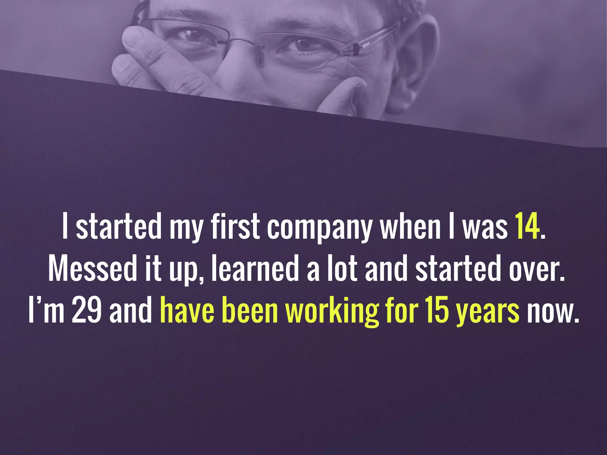 I started my first company when I was 14.
Messed it up, learned a lot and started over.
I’m 29 and have been working for 15 years now.
 
