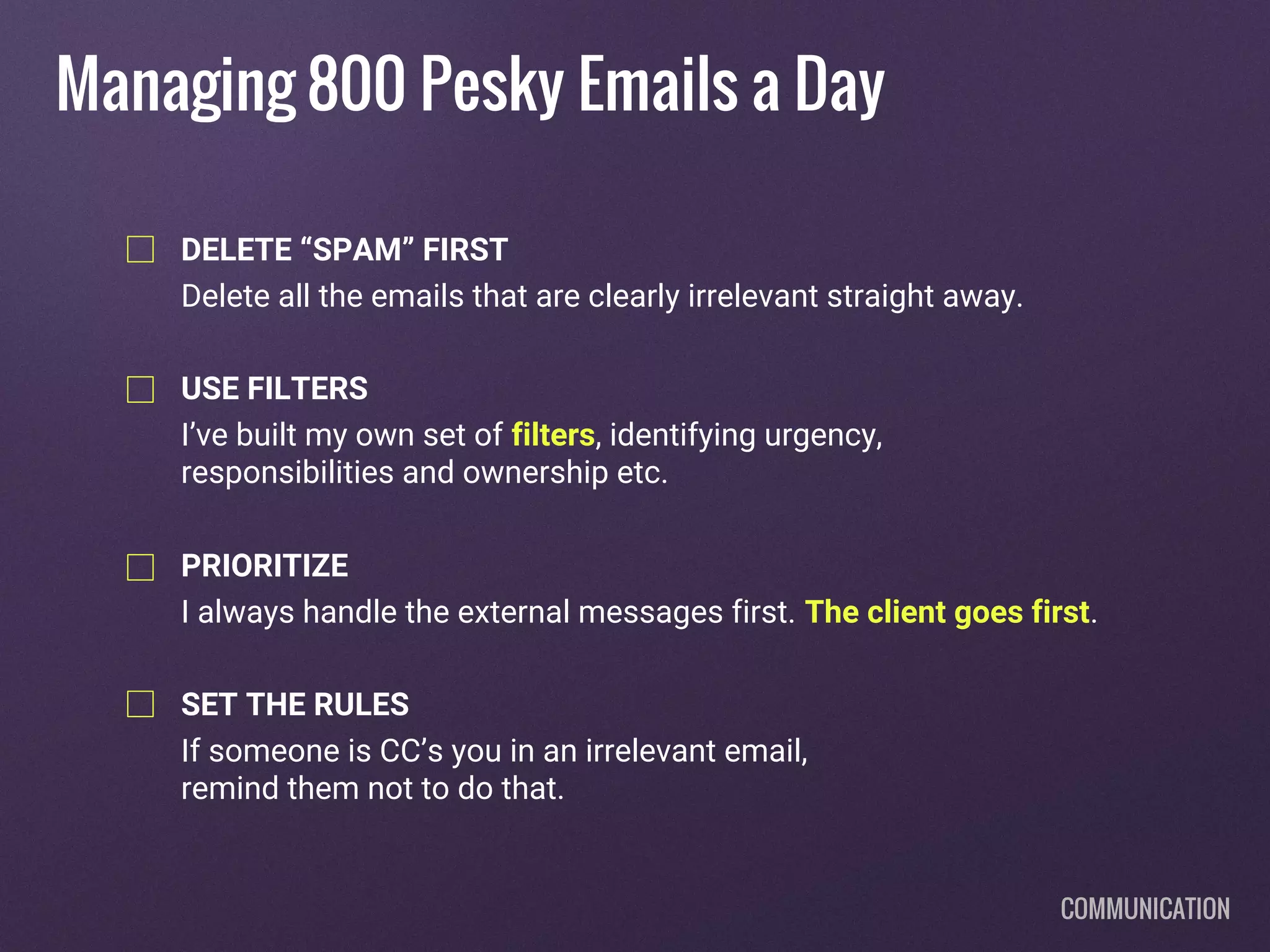 Managing 800 Pesky Emails a Day
DELETE “SPAM” FIRST
Delete all the emails that are clearly irrelevant straight away.
USE FILTERS
I’ve built my own set of filters, identifying urgency,
responsibilities and ownership etc.
PRIORITIZE
I always handle the external messages first. The client goes first.
SET THE RULES
If someone is CC’s you in an irrelevant email,
remind them not to do that.
COMMUNICATION
 