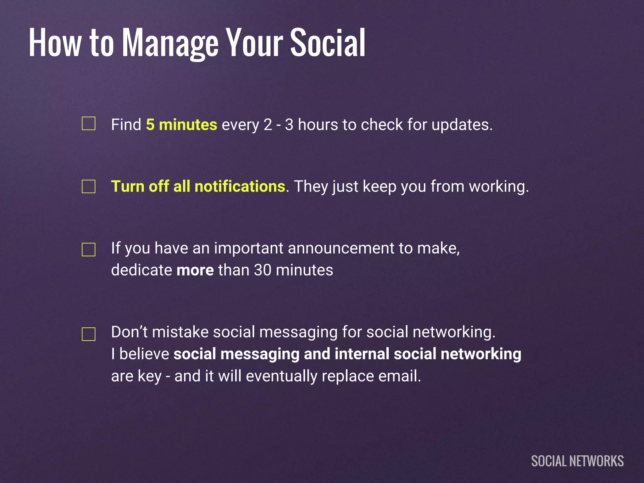 How to Manage Your Social
Find 5 minutes every 2 - 3 hours to check for updates.
Turn off all notifications. They just keep you from working.
If you have an important announcement to make,
dedicate more than 30 minutes
Don’t mistake social messaging for social networking.
I believe social messaging and internal social networking
are key - and it will eventually replace email.
SOCIAL NETWORKS
 
