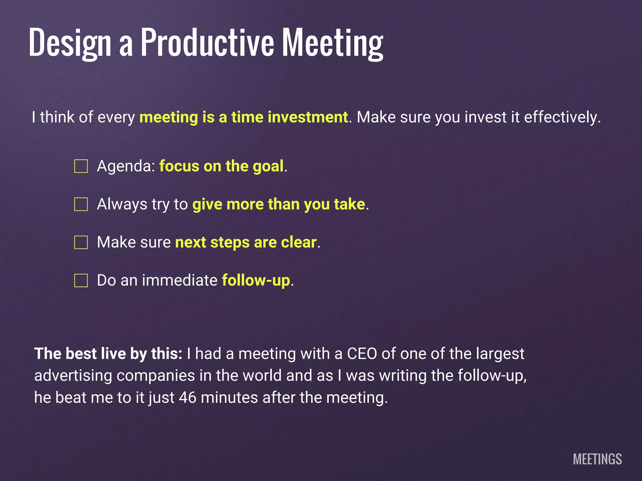 Design a Productive Meeting
Agenda: focus on the goal.
Always try to give more than you take.
Make sure next steps are clear.
Do an immediate follow-up.
I think of every meeting is a time investment. Make sure you invest it effectively.
The best live by this: I had a meeting with a CEO of one of the largest
advertising companies in the world and as I was writing the follow-up,
he beat me to it just 46 minutes after the meeting.
MEETINGS
 