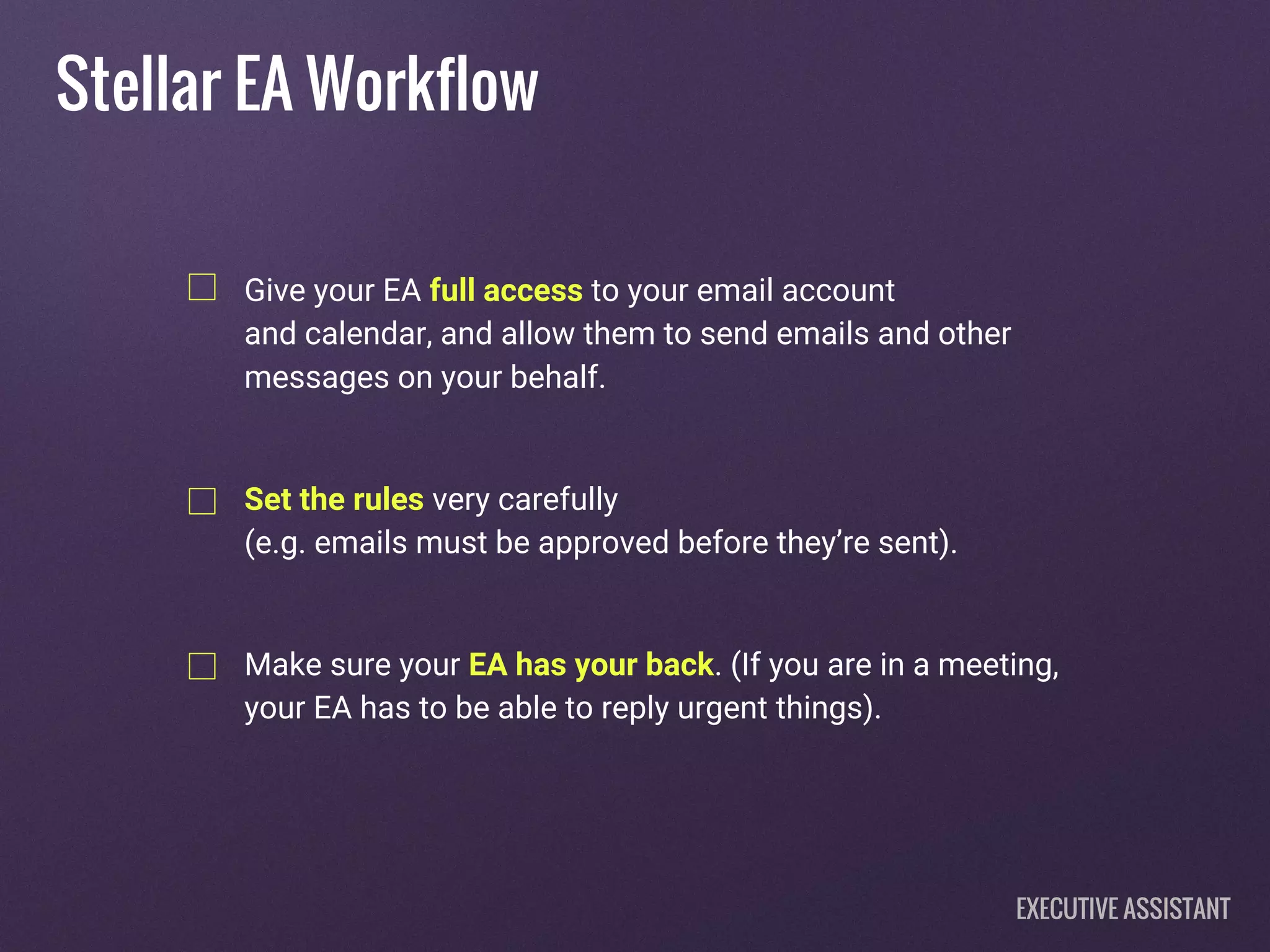 Give your EA full access to your email account
and calendar, and allow them to send emails and other
messages on your behalf.
Set the rules very carefully
(e.g. emails must be approved before they’re sent).
Make sure your EA has your back. (If you are in a meeting,
your EA has to be able to reply urgent things).
Stellar EA Workflow
EXECUTIVE ASSISTANT
 