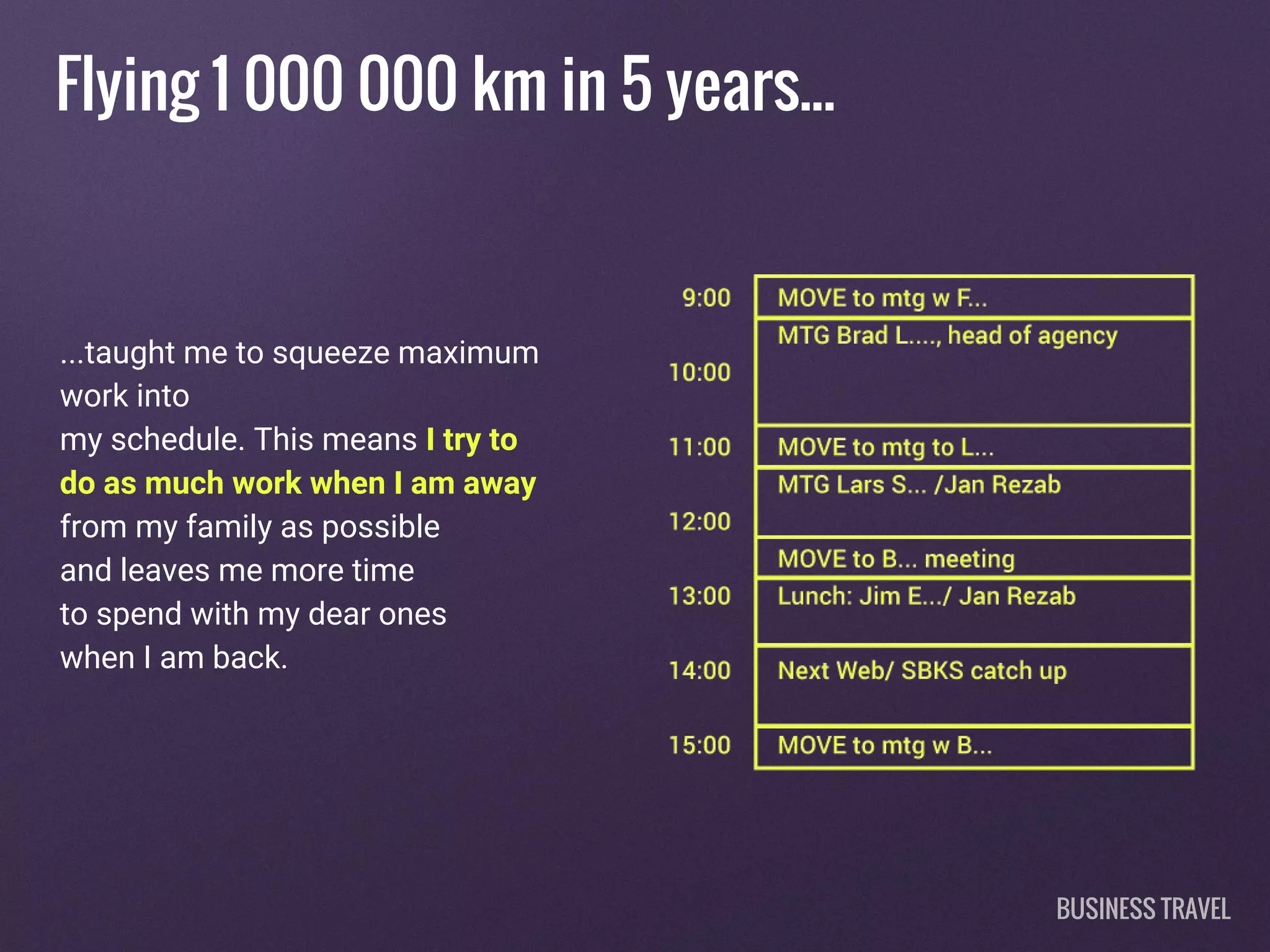 Flying 1 000 000 km in 5 years...
...taught me to squeeze maximum
work into
my schedule. This means I try to
do as much work when I am away
from my family as possible
and leaves me more time
to spend with my dear ones
when I am back.
BUSINESS TRAVEL
 