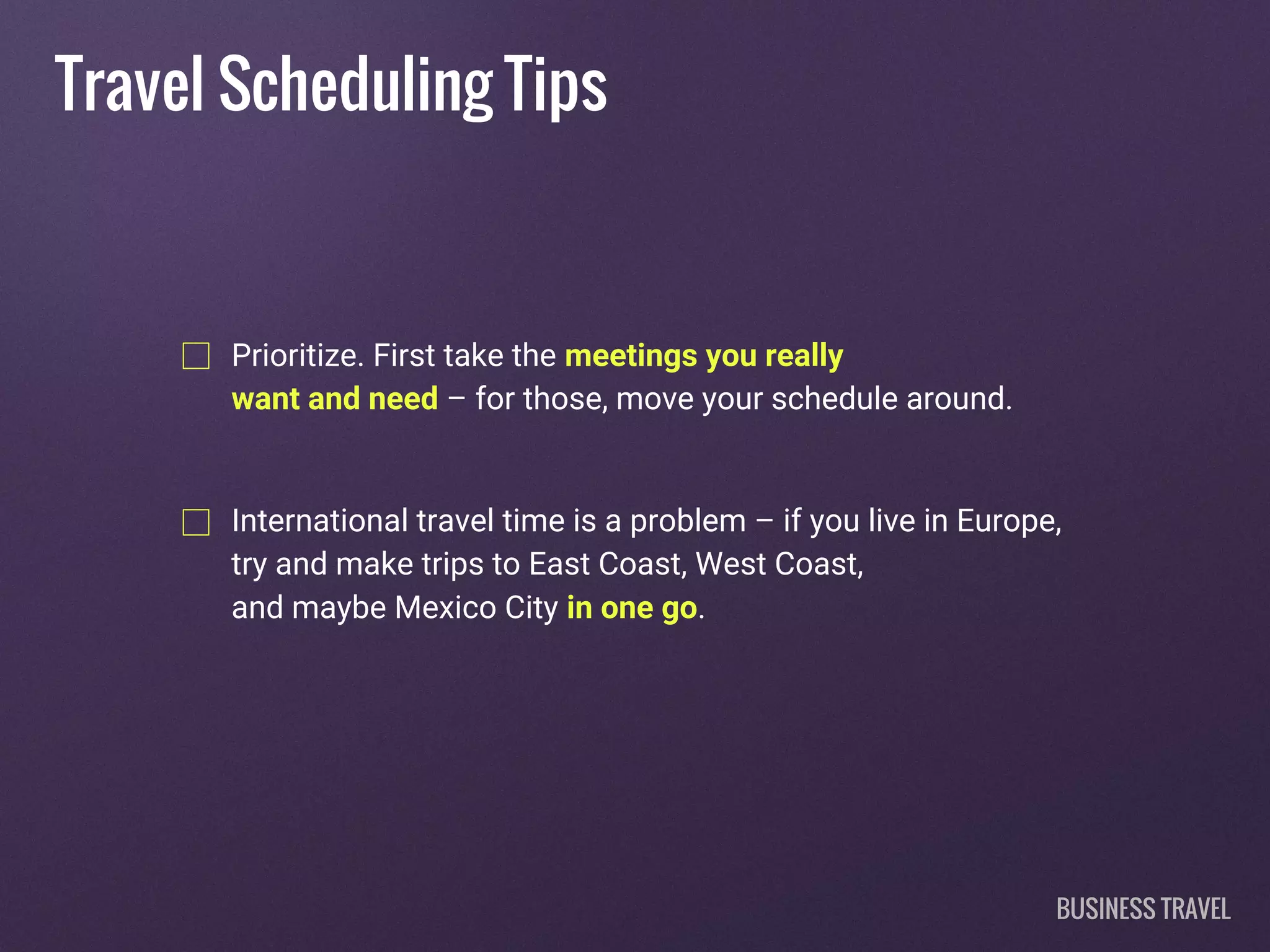 Travel Scheduling Tips
Prioritize. First take the meetings you really
want and need – for those, move your schedule around.
International travel time is a problem – if you live in Europe,
try and make trips to East Coast, West Coast,
and maybe Mexico City in one go.
BUSINESS TRAVEL
 