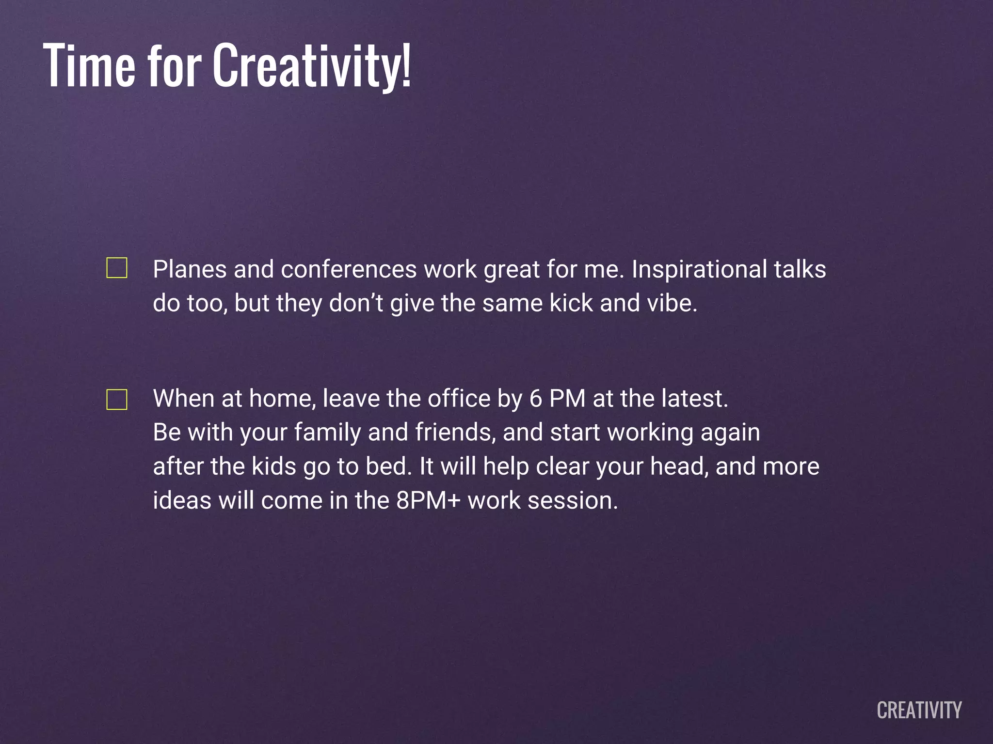 Time for Creativity!
Planes and conferences work great for me. Inspirational talks
do too, but they don’t give the same kick and vibe.
When at home, leave the office by 6 PM at the latest.
Be with your family and friends, and start working again
after the kids go to bed. It will help clear your head, and more
ideas will come in the 8PM+ work session.
CREATIVITY
 
