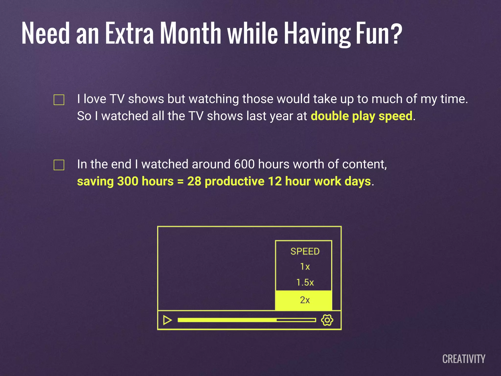 I love TV shows but watching those would take up to much of my time.
So I watched all the TV shows last year at double play speed.
In the end I watched around 600 hours worth of content,
saving 300 hours = 28 productive 12 hour work days.
Need an Extra Month while Having Fun?
CREATIVITY
 