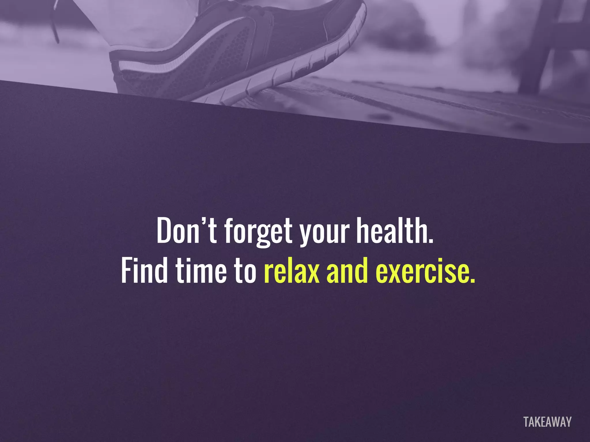 Don’t forget your health.
Find time to relax and exercise.
TAKEAWAY
 