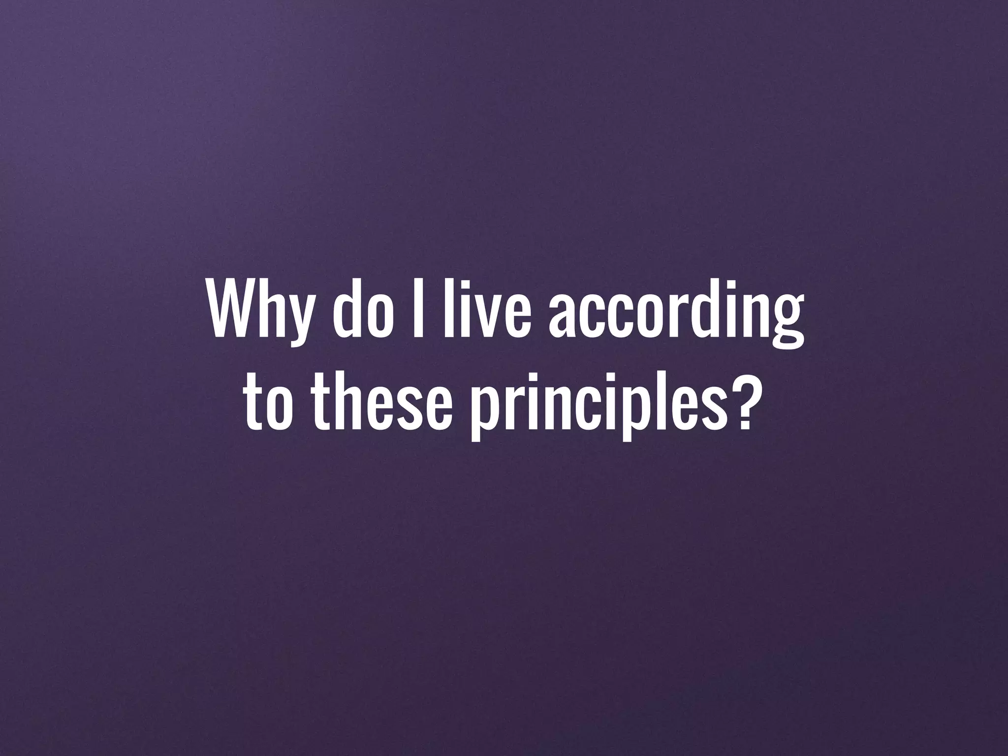 Why do I live according
to these principles?
 