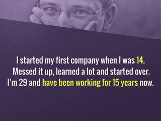 I started my first company when I was 14.
Messed it up, learned a lot and started over.
I’m 29 and have been working for 15 years now.
 
