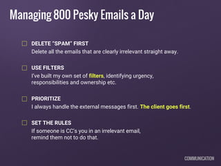 Managing 800 Pesky Emails a Day
DELETE “SPAM” FIRST
Delete all the emails that are clearly irrelevant straight away.
USE FILTERS
I’ve built my own set of filters, identifying urgency,
responsibilities and ownership etc.
PRIORITIZE
I always handle the external messages first. The client goes first.
SET THE RULES
If someone is CC’s you in an irrelevant email,
remind them not to do that.
COMMUNICATION
 