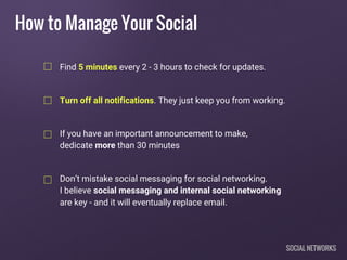 How to Manage Your Social
Find 5 minutes every 2 - 3 hours to check for updates.
Turn off all notifications. They just keep you from working.
If you have an important announcement to make,
dedicate more than 30 minutes
Don’t mistake social messaging for social networking.
I believe social messaging and internal social networking
are key - and it will eventually replace email.
SOCIAL NETWORKS
 