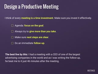 Design a Productive Meeting
Agenda: focus on the goal.
Always try to give more than you take.
Make sure next steps are clear.
Do an immediate follow-up.
I think of every meeting is a time investment. Make sure you invest it effectively.
The best live by this: I had a meeting with a CEO of one of the largest
advertising companies in the world and as I was writing the follow-up,
he beat me to it just 46 minutes after the meeting.
MEETINGS
 