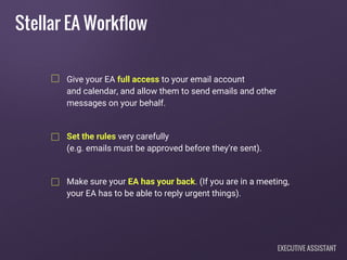 Give your EA full access to your email account
and calendar, and allow them to send emails and other
messages on your behalf.
Set the rules very carefully
(e.g. emails must be approved before they’re sent).
Make sure your EA has your back. (If you are in a meeting,
your EA has to be able to reply urgent things).
Stellar EA Workflow
EXECUTIVE ASSISTANT
 