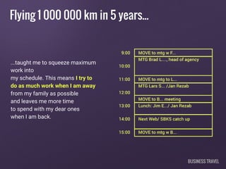 Flying 1 000 000 km in 5 years...
...taught me to squeeze maximum
work into
my schedule. This means I try to
do as much work when I am away
from my family as possible
and leaves me more time
to spend with my dear ones
when I am back.
BUSINESS TRAVEL
 