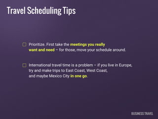 Travel Scheduling Tips
Prioritize. First take the meetings you really
want and need – for those, move your schedule around.
International travel time is a problem – if you live in Europe,
try and make trips to East Coast, West Coast,
and maybe Mexico City in one go.
BUSINESS TRAVEL
 