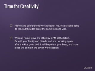 Time for Creativity!
Planes and conferences work great for me. Inspirational talks
do too, but they don’t give the same kick and vibe.
When at home, leave the office by 6 PM at the latest.
Be with your family and friends, and start working again
after the kids go to bed. It will help clear your head, and more
ideas will come in the 8PM+ work session.
CREATIVITY
 