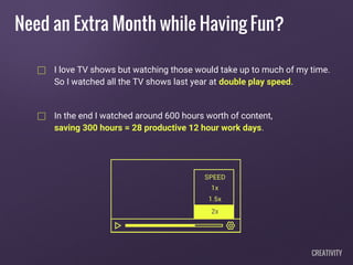 I love TV shows but watching those would take up to much of my time.
So I watched all the TV shows last year at double play speed.
In the end I watched around 600 hours worth of content,
saving 300 hours = 28 productive 12 hour work days.
Need an Extra Month while Having Fun?
CREATIVITY
 