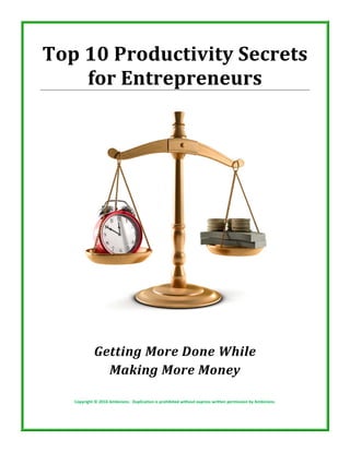 Top 10 Productivity Secrets 
    for Entrepreneurs 
                                                         


  
  
  
  
  
  
  
  
  
                                                             
                                                         

               Getting More Done While  
                 Making More Money 

     Copyright © 2010 Ambicionz.  Duplication is prohibited without express written permission by Ambicionz. 
 