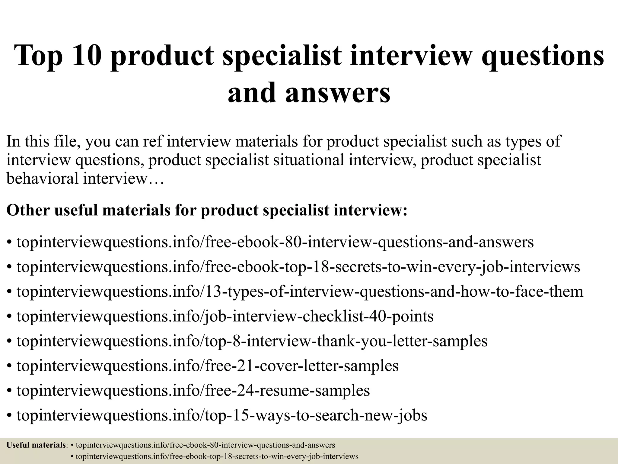Top 10 product specialist interview questions
and answers
In this file, you can ref interview materials for product specialist such as types of
interview questions, product specialist situational interview, product specialist
behavioral interview…
Other useful materials for product specialist interview:
• topinterviewquestions.info/free-ebook-80-interview-questions-and-answers
• topinterviewquestions.info/free-ebook-top-18-secrets-to-win-every-job-interviews
• topinterviewquestions.info/13-types-of-interview-questions-and-how-to-face-them
• topinterviewquestions.info/job-interview-checklist-40-points
• topinterviewquestions.info/top-8-interview-thank-you-letter-samples
• topinterviewquestions.info/free-21-cover-letter-samples
• topinterviewquestions.info/free-24-resume-samples
• topinterviewquestions.info/top-15-ways-to-search-new-jobs
Useful materials: • topinterviewquestions.info/free-ebook-80-interview-questions-and-answers
• topinterviewquestions.info/free-ebook-top-18-secrets-to-win-every-job-interviews
 