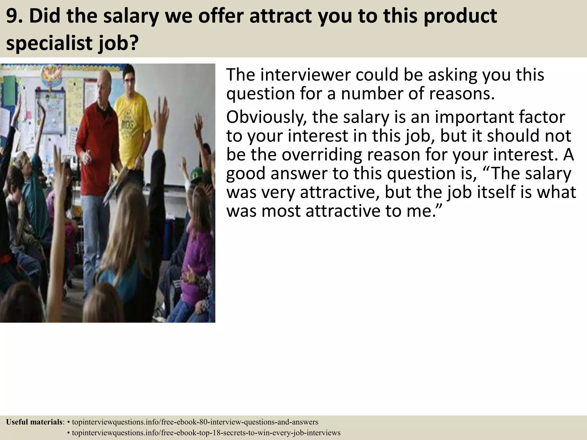 9. Did the salary we offer attract you to this product
specialist job?
The interviewer could be asking you this
question for a number of reasons.
Obviously, the salary is an important factor
to your interest in this job, but it should not
be the overriding reason for your interest. A
good answer to this question is, “The salary
was very attractive, but the job itself is what
was most attractive to me.”
Useful materials: • topinterviewquestions.info/free-ebook-80-interview-questions-and-answers
• topinterviewquestions.info/free-ebook-top-18-secrets-to-win-every-job-interviews
 