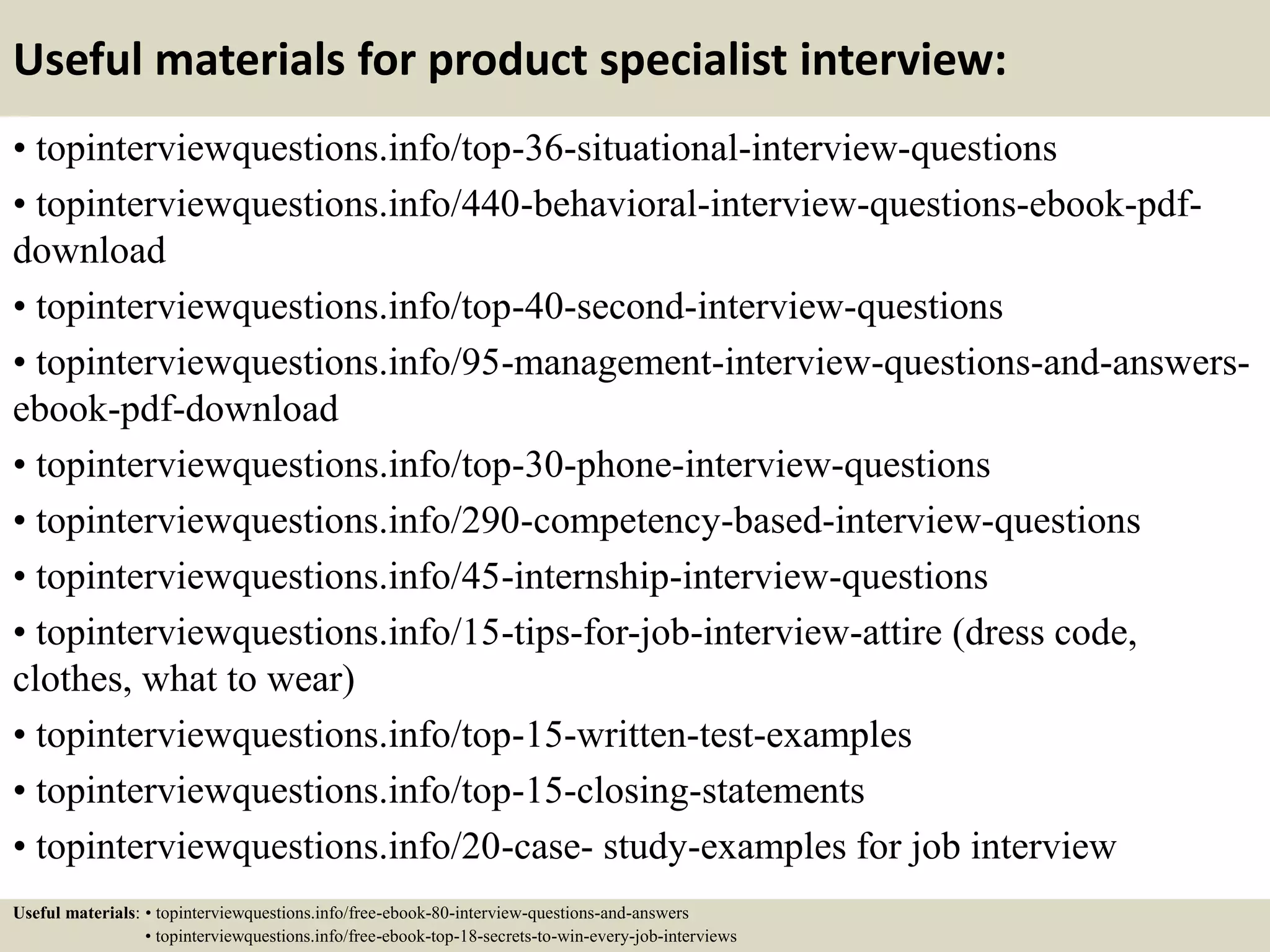 Useful materials for product specialist interview:
• topinterviewquestions.info/top-36-situational-interview-questions
• topinterviewquestions.info/440-behavioral-interview-questions-ebook-pdf-
download
• topinterviewquestions.info/top-40-second-interview-questions
• topinterviewquestions.info/95-management-interview-questions-and-answers-
ebook-pdf-download
• topinterviewquestions.info/top-30-phone-interview-questions
• topinterviewquestions.info/290-competency-based-interview-questions
• topinterviewquestions.info/45-internship-interview-questions
• topinterviewquestions.info/15-tips-for-job-interview-attire (dress code,
clothes, what to wear)
• topinterviewquestions.info/top-15-written-test-examples
• topinterviewquestions.info/top-15-closing-statements
• topinterviewquestions.info/20-case- study-examples for job interview
Useful materials: • topinterviewquestions.info/free-ebook-80-interview-questions-and-answers
• topinterviewquestions.info/free-ebook-top-18-secrets-to-win-every-job-interviews
 