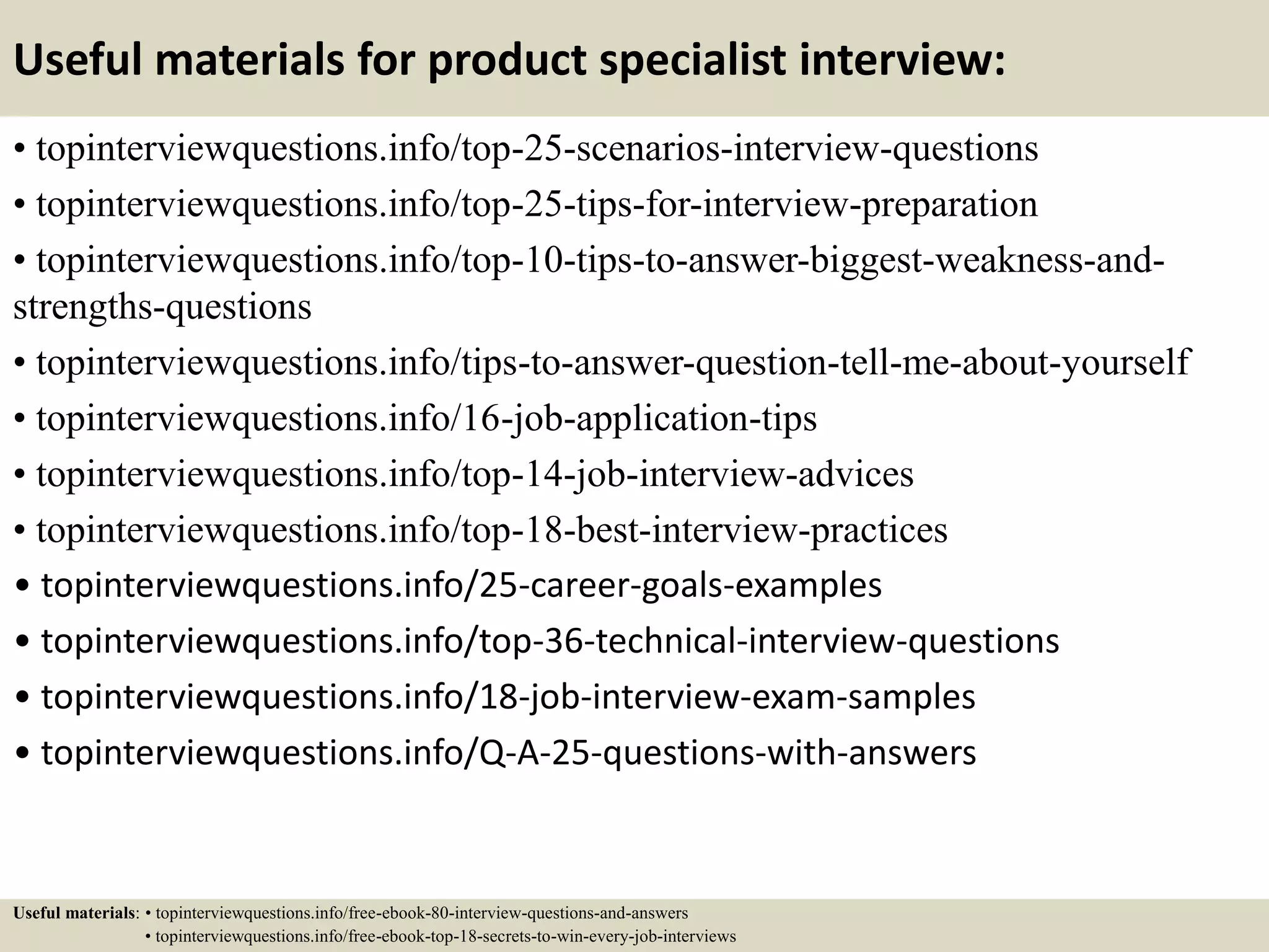 Useful materials for product specialist interview:
• topinterviewquestions.info/top-25-scenarios-interview-questions
• topinterviewquestions.info/top-25-tips-for-interview-preparation
• topinterviewquestions.info/top-10-tips-to-answer-biggest-weakness-and-
strengths-questions
• topinterviewquestions.info/tips-to-answer-question-tell-me-about-yourself
• topinterviewquestions.info/16-job-application-tips
• topinterviewquestions.info/top-14-job-interview-advices
• topinterviewquestions.info/top-18-best-interview-practices
• topinterviewquestions.info/25-career-goals-examples
• topinterviewquestions.info/top-36-technical-interview-questions
• topinterviewquestions.info/18-job-interview-exam-samples
• topinterviewquestions.info/Q-A-25-questions-with-answers
Useful materials: • topinterviewquestions.info/free-ebook-80-interview-questions-and-answers
• topinterviewquestions.info/free-ebook-top-18-secrets-to-win-every-job-interviews
 