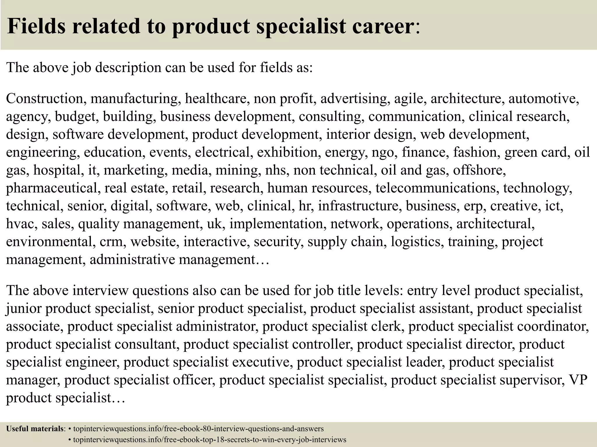 Fields related to product specialist career:
The above job description can be used for fields as:
Construction, manufacturing, healthcare, non profit, advertising, agile, architecture, automotive,
agency, budget, building, business development, consulting, communication, clinical research,
design, software development, product development, interior design, web development,
engineering, education, events, electrical, exhibition, energy, ngo, finance, fashion, green card, oil
gas, hospital, it, marketing, media, mining, nhs, non technical, oil and gas, offshore,
pharmaceutical, real estate, retail, research, human resources, telecommunications, technology,
technical, senior, digital, software, web, clinical, hr, infrastructure, business, erp, creative, ict,
hvac, sales, quality management, uk, implementation, network, operations, architectural,
environmental, crm, website, interactive, security, supply chain, logistics, training, project
management, administrative management…
The above interview questions also can be used for job title levels: entry level product specialist,
junior product specialist, senior product specialist, product specialist assistant, product specialist
associate, product specialist administrator, product specialist clerk, product specialist coordinator,
product specialist consultant, product specialist controller, product specialist director, product
specialist engineer, product specialist executive, product specialist leader, product specialist
manager, product specialist officer, product specialist specialist, product specialist supervisor, VP
product specialist…
Useful materials: • topinterviewquestions.info/free-ebook-80-interview-questions-and-answers
• topinterviewquestions.info/free-ebook-top-18-secrets-to-win-every-job-interviews
 