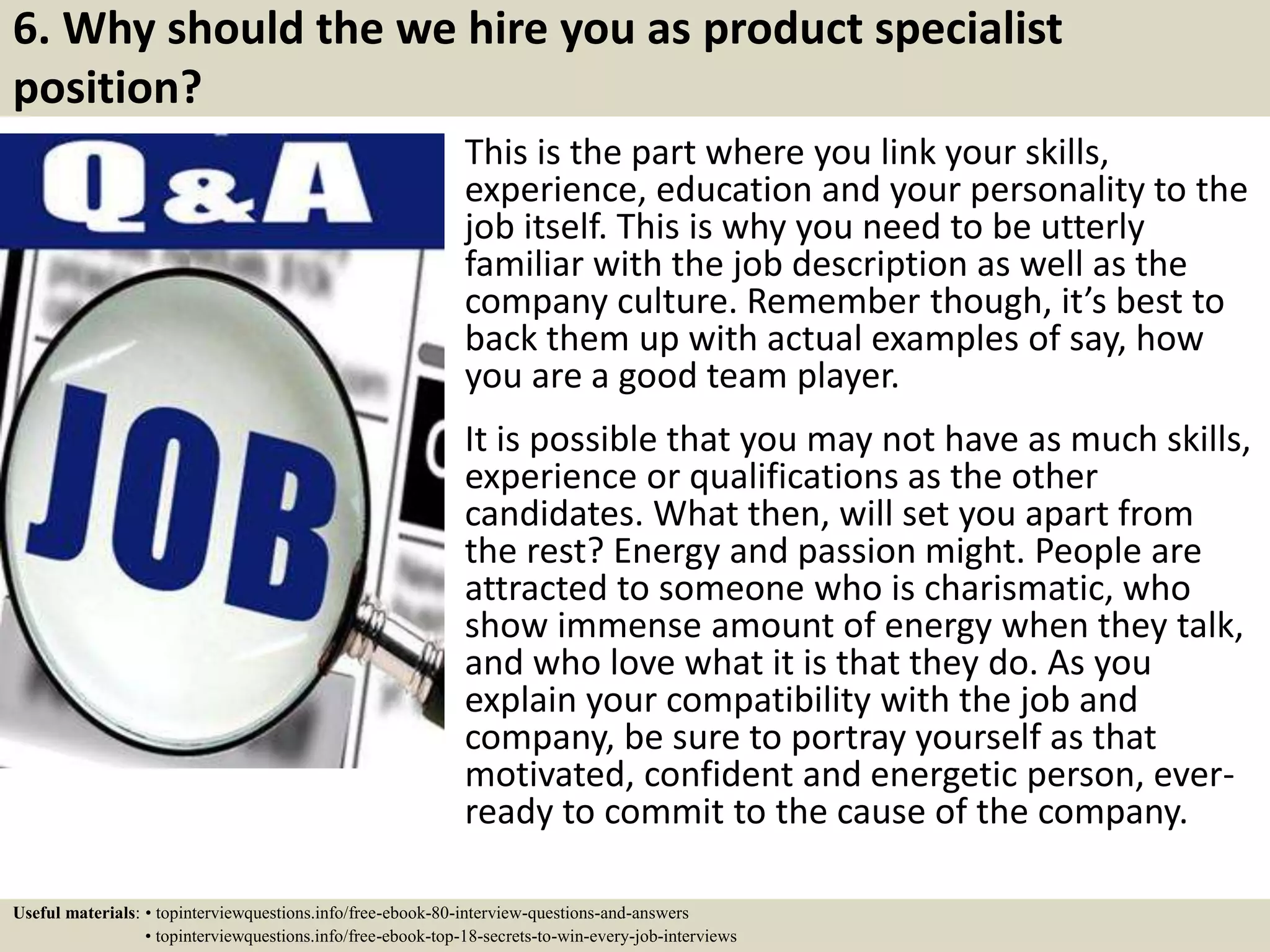 6. Why should the we hire you as product specialist
position?
This is the part where you link your skills,
experience, education and your personality to the
job itself. This is why you need to be utterly
familiar with the job description as well as the
company culture. Remember though, it’s best to
back them up with actual examples of say, how
you are a good team player.
It is possible that you may not have as much skills,
experience or qualifications as the other
candidates. What then, will set you apart from
the rest? Energy and passion might. People are
attracted to someone who is charismatic, who
show immense amount of energy when they talk,
and who love what it is that they do. As you
explain your compatibility with the job and
company, be sure to portray yourself as that
motivated, confident and energetic person, ever-
ready to commit to the cause of the company.
Useful materials: • topinterviewquestions.info/free-ebook-80-interview-questions-and-answers
• topinterviewquestions.info/free-ebook-top-18-secrets-to-win-every-job-interviews
 