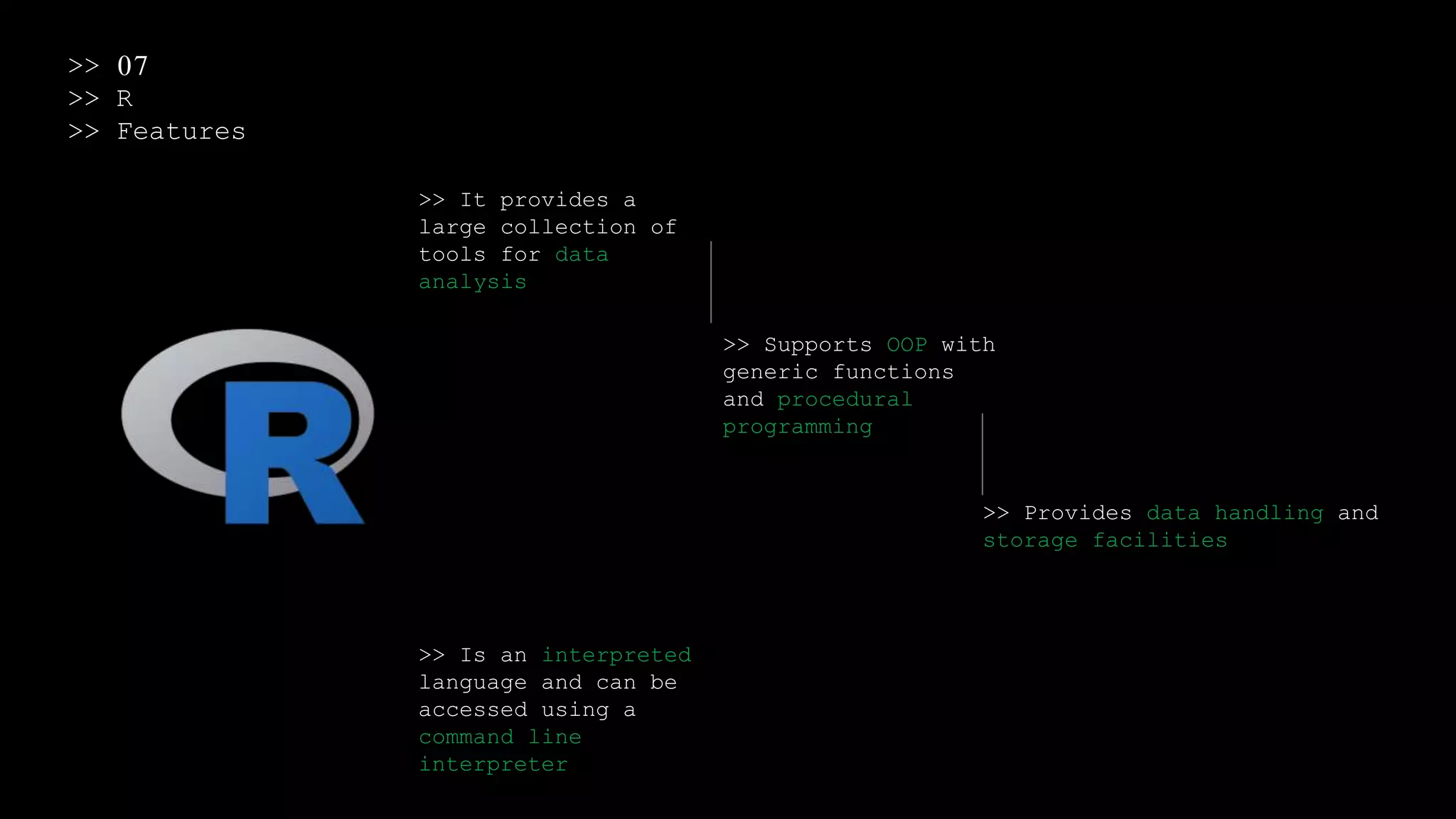 >> 07
>> R
>> Features
>> It provides a
large collection of
tools for data
analysis
>> Supports OOP with
generic functions
and procedural
programming
>> Provides data handling and
storage facilities
>> Is an interpreted
language and can be
accessed using a
command line
interpreter
 