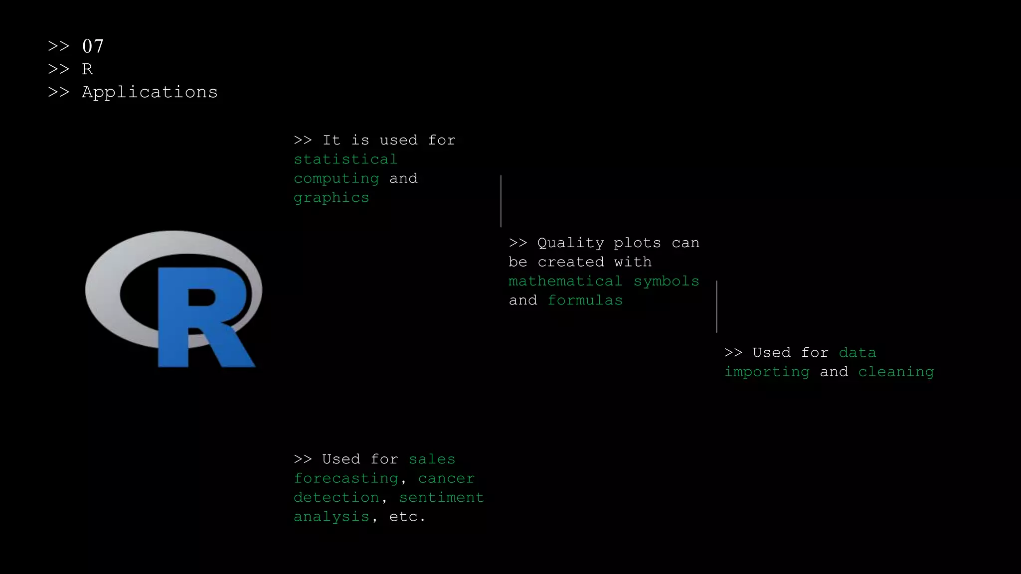 >> 07
>> R
>> Applications
>> It is used for
statistical
computing and
graphics
>> Quality plots can
be created with
mathematical symbols
and formulas
>> Used for data
importing and cleaning
>> Used for sales
forecasting, cancer
detection, sentiment
analysis, etc.
 