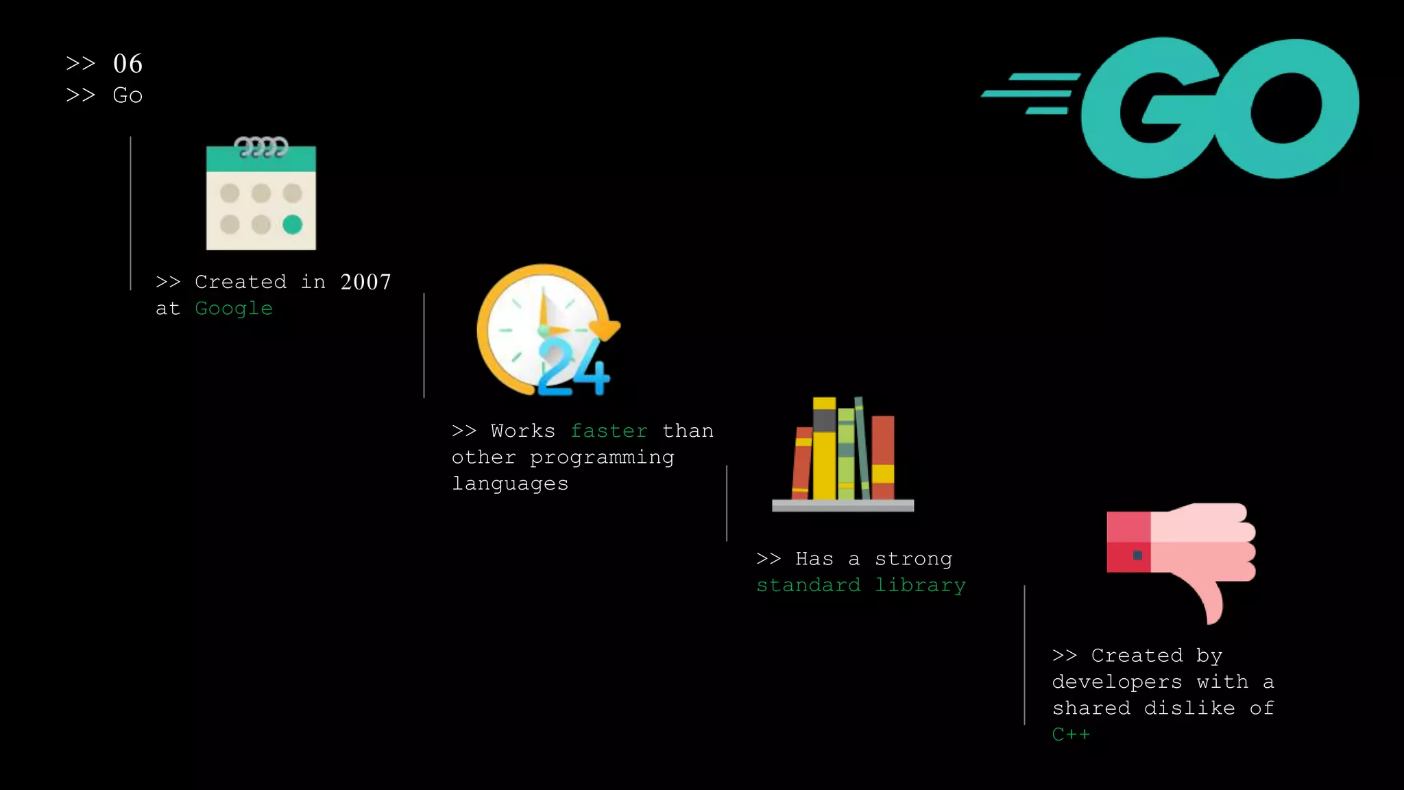 >> 06
>> Go
>> Created in 2007
at Google
>> Works faster than
other programming
languages
>> Has a strong
standard library
>> Created by
developers with a
shared dislike of
C++
 