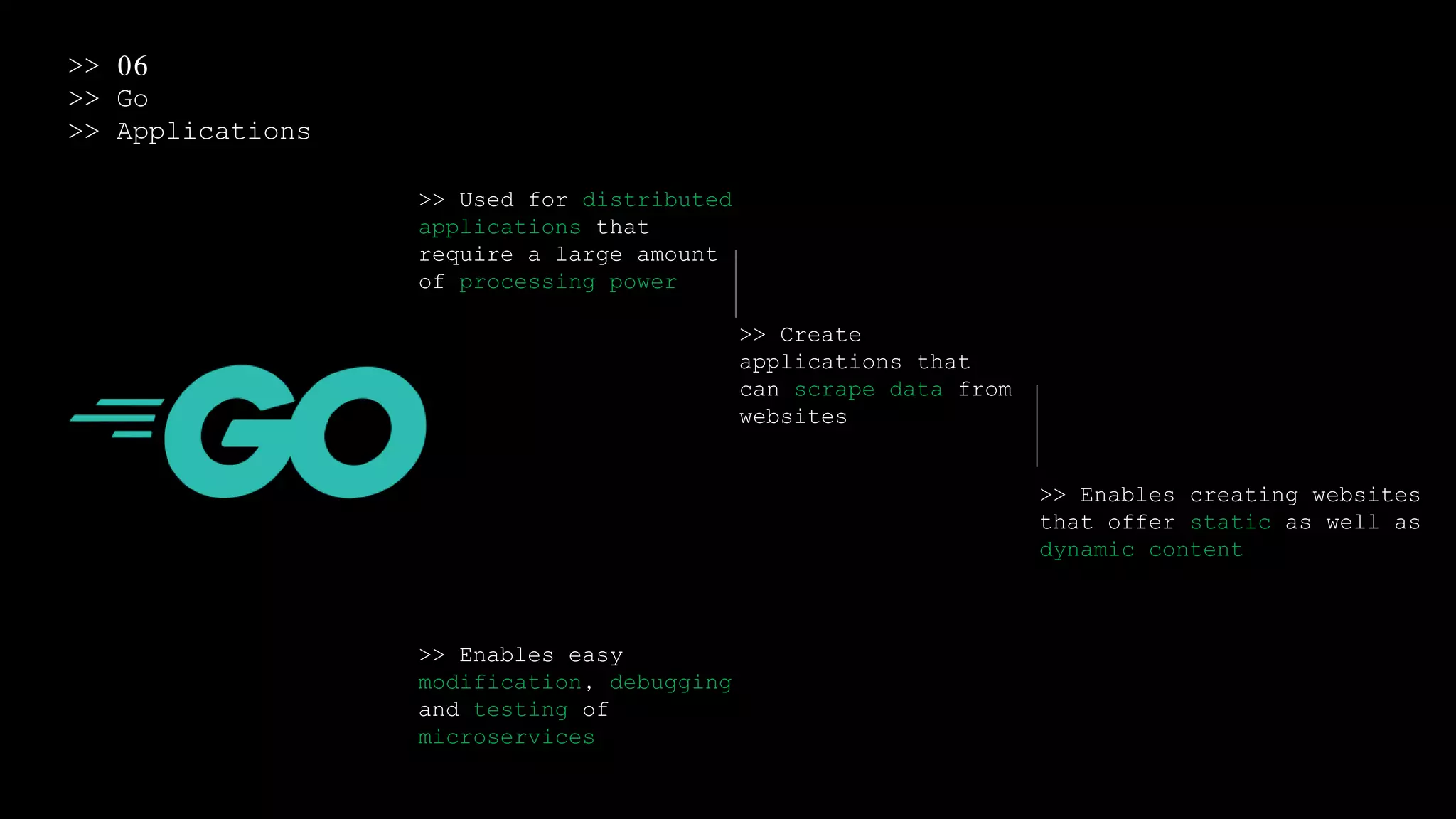 >> 06
>> Go
>> Applications
>> Used for distributed
applications that
require a large amount
of processing power
>> Create
applications that
can scrape data from
websites
>> Enables creating websites
that offer static as well as
dynamic content
>> Enables easy
modification, debugging
and testing of
microservices
 