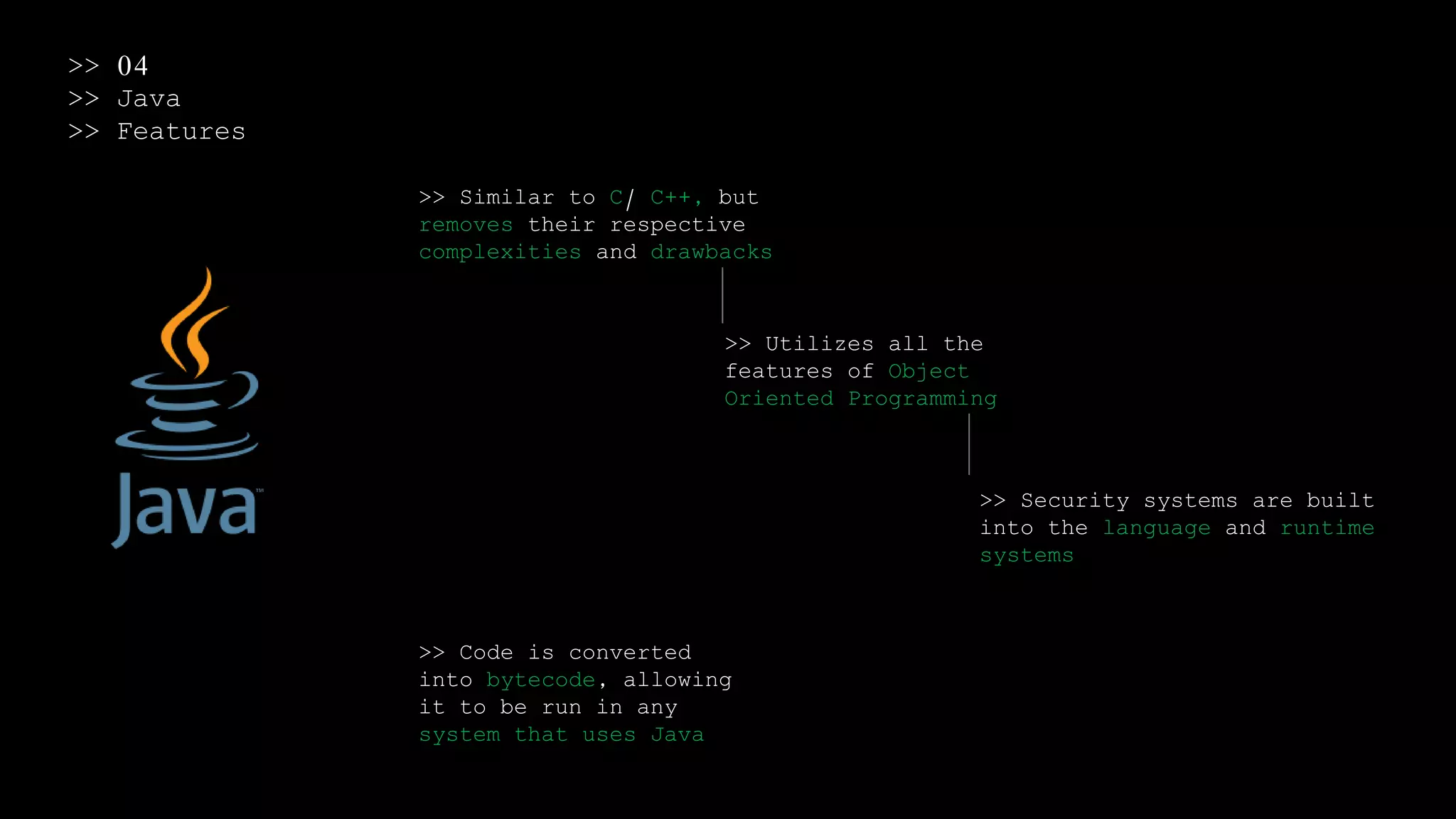 >> 04
>> Java
>> Features
>> Similar to C/ C++, but
removes their respective
complexities and drawbacks
>> Utilizes all the
features of Object
Oriented Programming
>> Security systems are built
into the language and runtime
systems
>> Code is converted
into bytecode, allowing
it to be run in any
system that uses Java
 