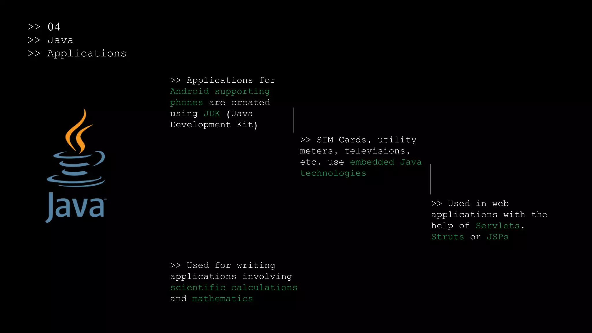 >> 04
>> Java
>> Applications
>> Applications for
Android supporting
phones are created
using JDK (Java
Development Kit)
>> SIM Cards, utility
meters, televisions,
etc. use embedded Java
technologies
>> Used in web
applications with the
help of Servlets,
Struts or JSPs
>> Used for writing
applications involving
scientific calculations
and mathematics
 