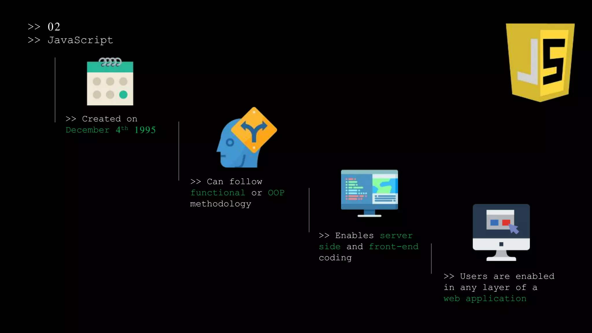 >> 02
>> JavaScript
>> Created on
December 4th 1995
>> Can follow
functional or OOP
methodology
>> Enables server
side and front-end
coding
>> Users are enabled
in any layer of a
web application
 