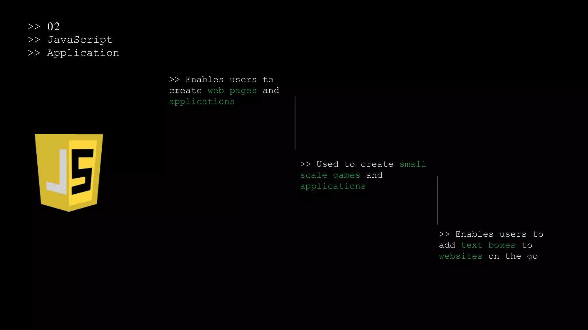 >> 02
>> JavaScript
>> Application
>> Enables users to
create web pages and
applications
>> Used to create small
scale games and
applications
>> Enables users to
add text boxes to
websites on the go
 