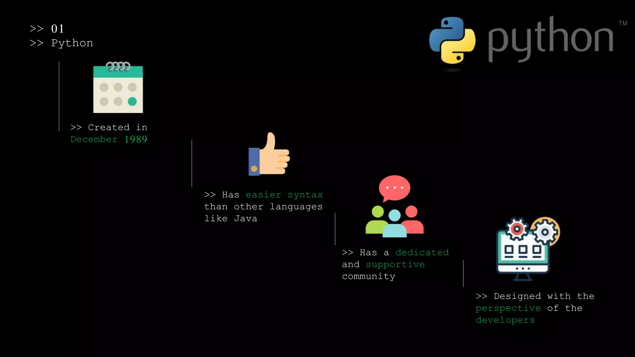 >> 01
>> Python
>> Created in
December 1989
>> Has easier syntax
than other languages
like Java
>> Has a dedicated
and supportive
community
>> Designed with the
perspective of the
developers
 