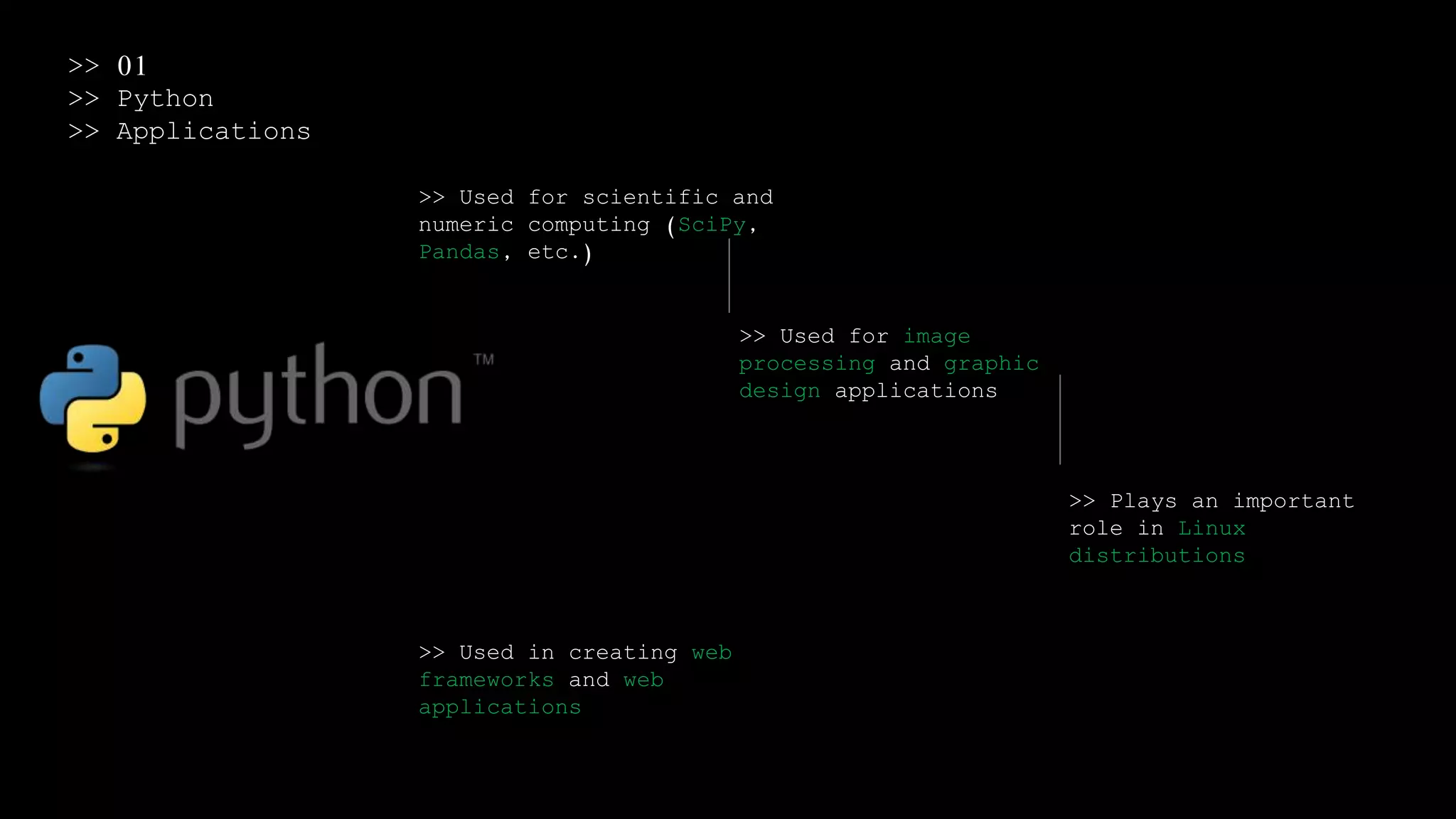 >> 01
>> Python
>> Applications
>> Used for scientific and
numeric computing (SciPy,
Pandas, etc.)
>> Used for image
processing and graphic
design applications
>> Plays an important
role in Linux
distributions
>> Used in creating web
frameworks and web
applications
 
