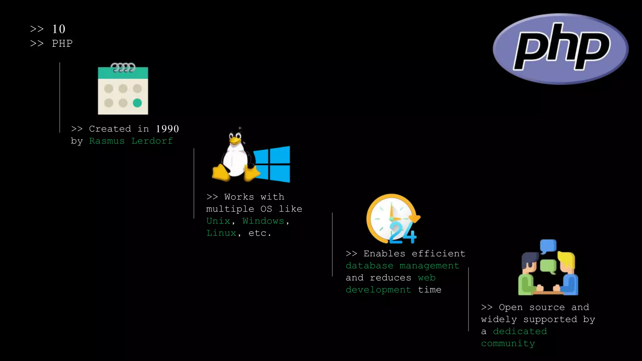 >> 10
>> PHP
>> Created in 1990
by Rasmus Lerdorf
>> Works with
multiple OS like
Unix, Windows,
Linux, etc.
>> Enables efficient
database management
and reduces web
development time
>> Open source and
widely supported by
a dedicated
community
 