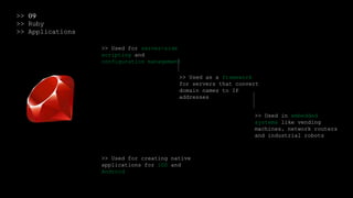 >> 09
>> Ruby
>> Applications
>> Used for server-side
scripting and
configuration management
>> Used as a framework
for servers that convert
domain names to IP
addresses
>> Used in embedded
systems like vending
machines, network routers
and industrial robots
>> Used for creating native
applications for iOS and
Android
 