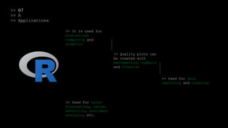 >> 07
>> R
>> Applications
>> It is used for
statistical
computing and
graphics
>> Quality plots can
be created with
mathematical symbols
and formulas
>> Used for data
importing and cleaning
>> Used for sales
forecasting, cancer
detection, sentiment
analysis, etc.
 