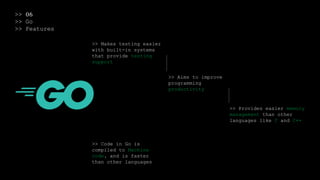 >> 06
>> Go
>> Features
>> Makes testing easier
with built-in systems
that provide testing
support
>> Aims to improve
programming
productivity
>> Provides easier memory
management than other
languages like C and C++
>> Code in Go is
compiled to Machine
code, and is faster
than other languages
 