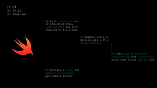 >> 05
>> Swift
>> Features
>> Swift fixes code as
it’s being written,
reducing time and money
required to fix errors
>> Enables users to
develop apps with a
mixed codebase
>> Uses high performance
compilers to ease converting
Swift code to its native form
>> Provides a clean and
expressive language
with simple syntax
 