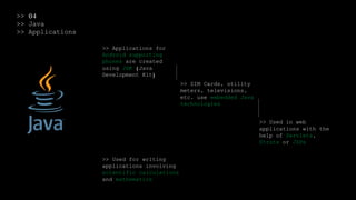 >> 04
>> Java
>> Applications
>> Applications for
Android supporting
phones are created
using JDK (Java
Development Kit)
>> SIM Cards, utility
meters, televisions,
etc. use embedded Java
technologies
>> Used in web
applications with the
help of Servlets,
Struts or JSPs
>> Used for writing
applications involving
scientific calculations
and mathematics
 