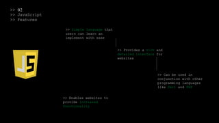 >> 02
>> JavaScript
>> Features
>> Simple language that
users can learn an
implement with ease
>> Provides a rich and
detailed interface for
websites
>> Can be used in
conjunction with other
programming languages
like Perl and PHP
>> Enables websites to
provide increased
functionality
 