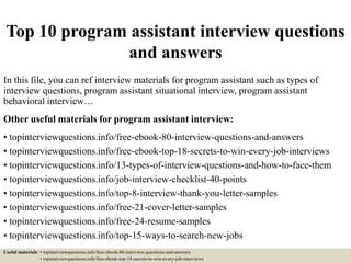 Top 10 program assistant interview questions
and answers
In this file, you can ref interview materials for program assistant such as types of
interview questions, program assistant situational interview, program assistant
behavioral interview…
Other useful materials for program assistant interview:
• topinterviewquestions.info/free-ebook-80-interview-questions-and-answers
• topinterviewquestions.info/free-ebook-top-18-secrets-to-win-every-job-interviews
• topinterviewquestions.info/13-types-of-interview-questions-and-how-to-face-them
• topinterviewquestions.info/job-interview-checklist-40-points
• topinterviewquestions.info/top-8-interview-thank-you-letter-samples
• topinterviewquestions.info/free-21-cover-letter-samples
• topinterviewquestions.info/free-24-resume-samples
• topinterviewquestions.info/top-15-ways-to-search-new-jobs
Useful materials: • topinterviewquestions.info/free-ebook-80-interview-questions-and-answers
• topinterviewquestions.info/free-ebook-top-18-secrets-to-win-every-job-interviews
 